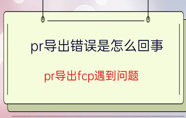 pr导出错误是怎么回事 pr导出fcp遇到问题？